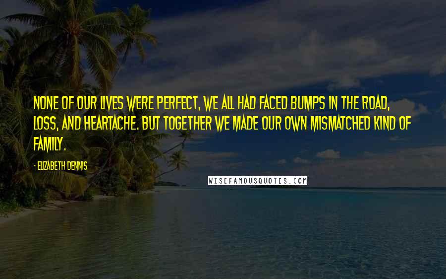 Elizabeth Dennis Quotes: None of our lives were perfect, we all had faced bumps in the road, loss, and heartache. But together we made our own mismatched kind of family.