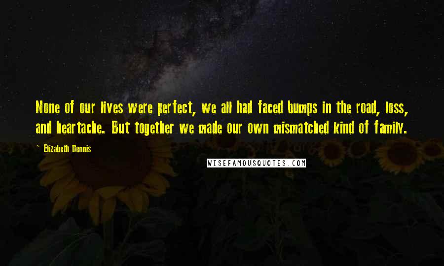 Elizabeth Dennis Quotes: None of our lives were perfect, we all had faced bumps in the road, loss, and heartache. But together we made our own mismatched kind of family.