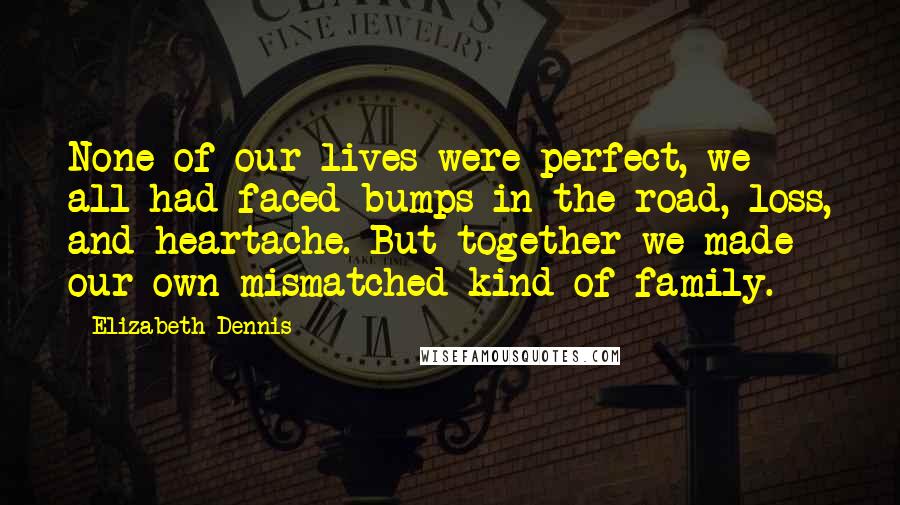 Elizabeth Dennis Quotes: None of our lives were perfect, we all had faced bumps in the road, loss, and heartache. But together we made our own mismatched kind of family.