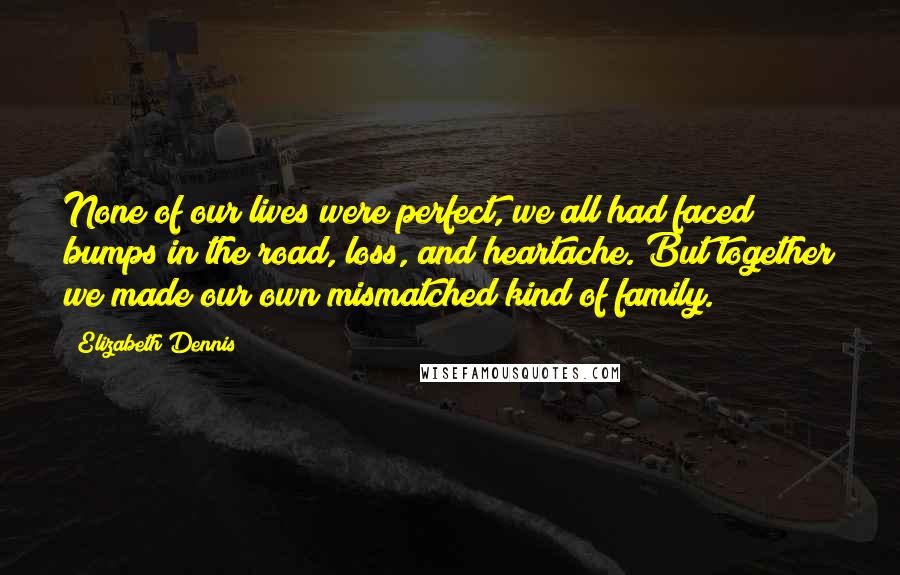 Elizabeth Dennis Quotes: None of our lives were perfect, we all had faced bumps in the road, loss, and heartache. But together we made our own mismatched kind of family.