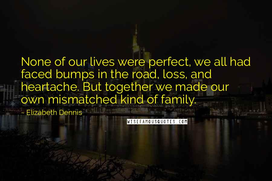 Elizabeth Dennis Quotes: None of our lives were perfect, we all had faced bumps in the road, loss, and heartache. But together we made our own mismatched kind of family.