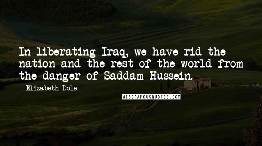 Elizabeth Dole Quotes: In liberating Iraq, we have rid the nation and the rest of the world from the danger of Saddam Hussein.