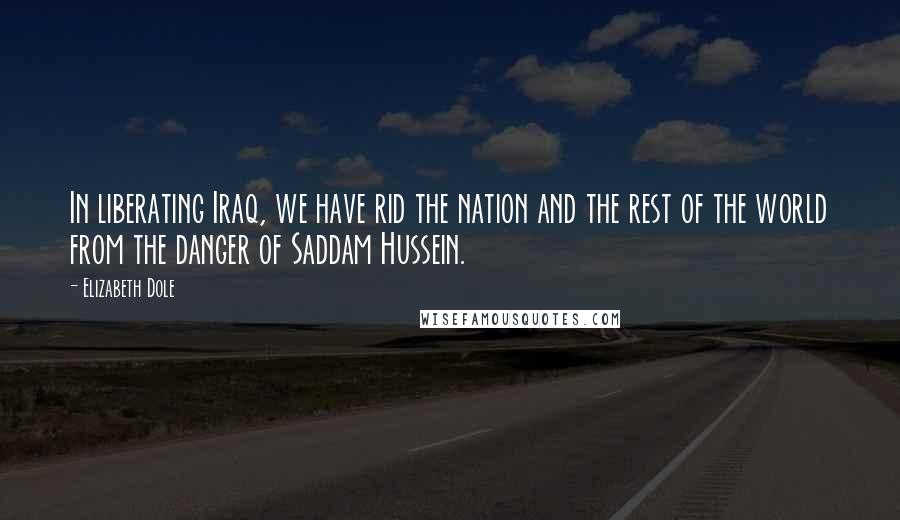 Elizabeth Dole Quotes: In liberating Iraq, we have rid the nation and the rest of the world from the danger of Saddam Hussein.