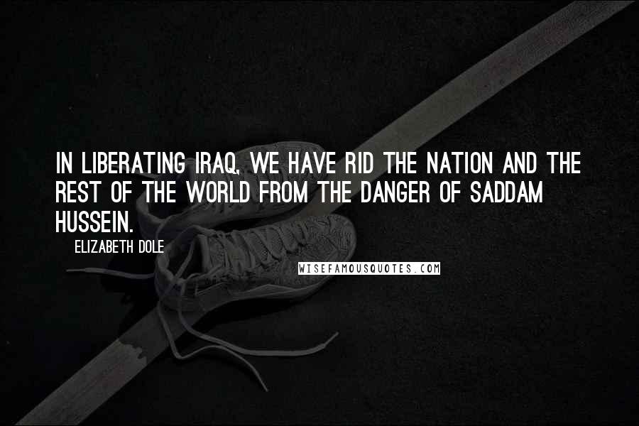 Elizabeth Dole Quotes: In liberating Iraq, we have rid the nation and the rest of the world from the danger of Saddam Hussein.