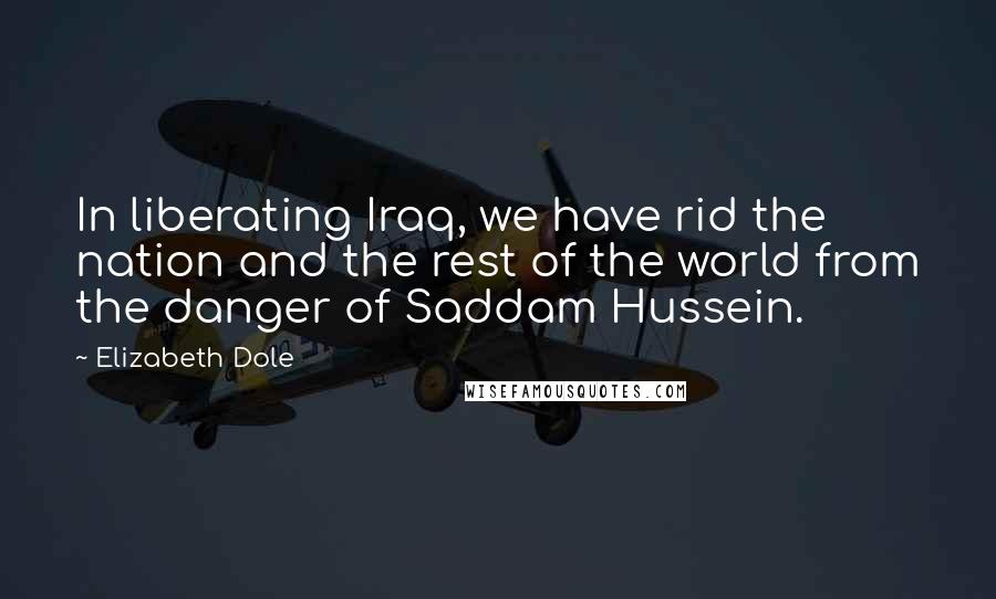 Elizabeth Dole Quotes: In liberating Iraq, we have rid the nation and the rest of the world from the danger of Saddam Hussein.