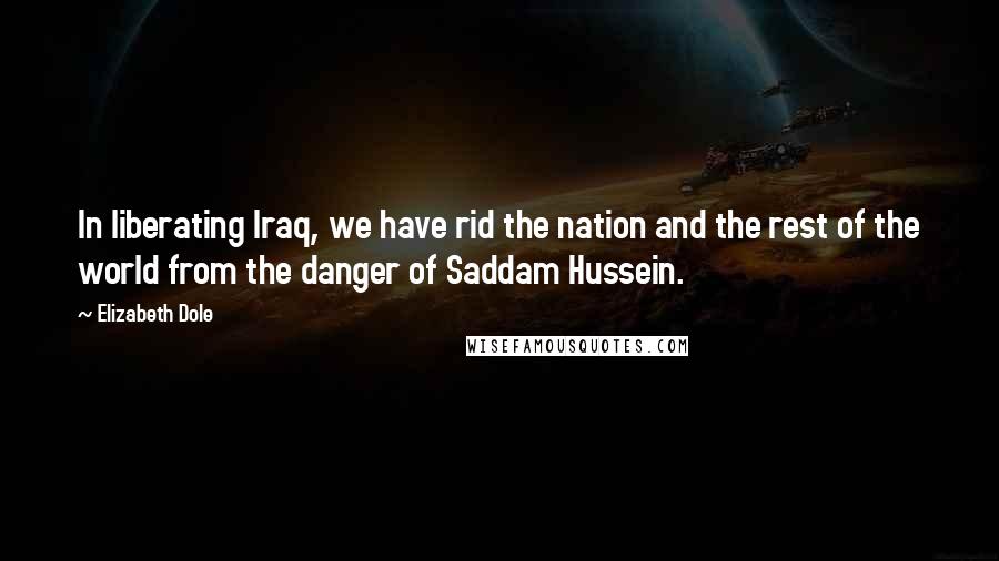 Elizabeth Dole Quotes: In liberating Iraq, we have rid the nation and the rest of the world from the danger of Saddam Hussein.