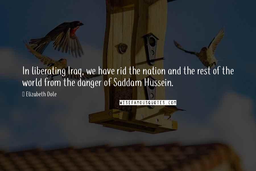Elizabeth Dole Quotes: In liberating Iraq, we have rid the nation and the rest of the world from the danger of Saddam Hussein.