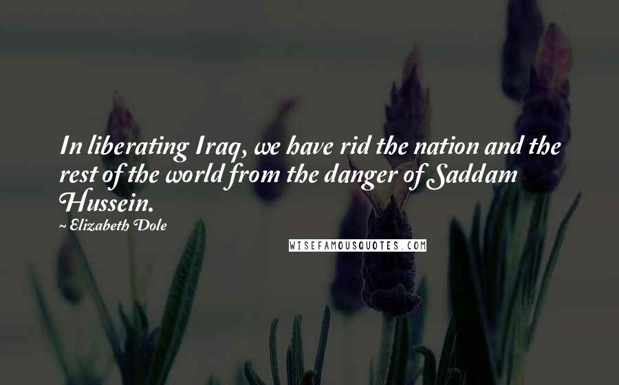 Elizabeth Dole Quotes: In liberating Iraq, we have rid the nation and the rest of the world from the danger of Saddam Hussein.