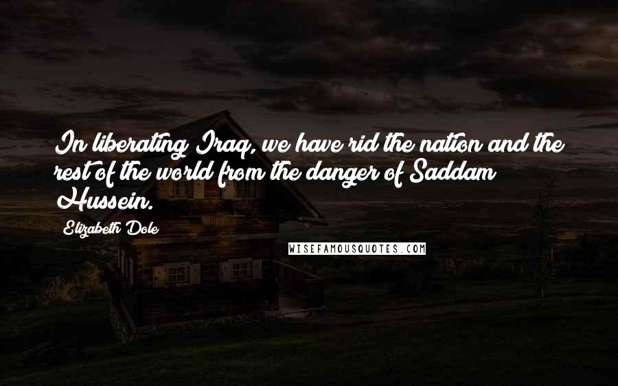 Elizabeth Dole Quotes: In liberating Iraq, we have rid the nation and the rest of the world from the danger of Saddam Hussein.