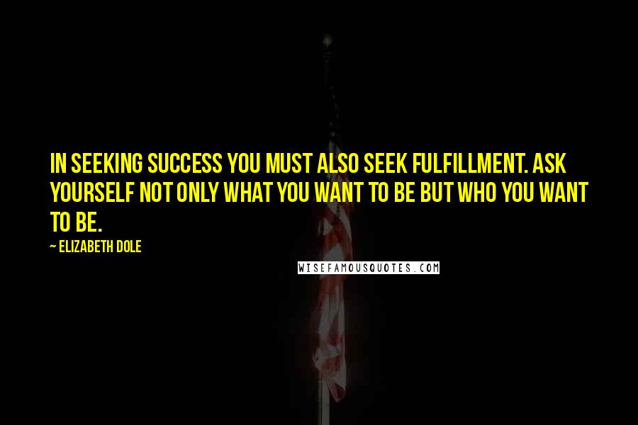 Elizabeth Dole Quotes: In seeking success you must also seek fulfillment. Ask yourself not only what you want to be but who you want to be.