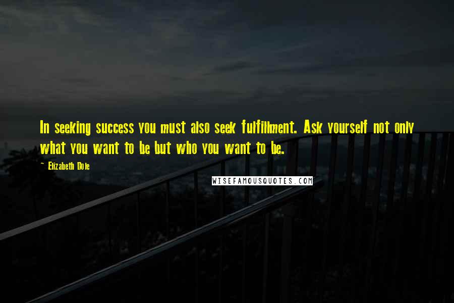 Elizabeth Dole Quotes: In seeking success you must also seek fulfillment. Ask yourself not only what you want to be but who you want to be.