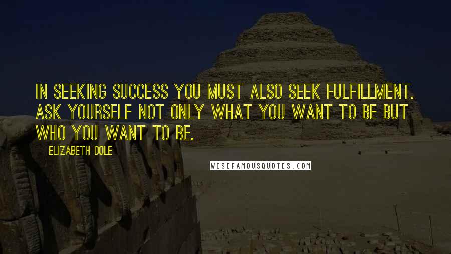 Elizabeth Dole Quotes: In seeking success you must also seek fulfillment. Ask yourself not only what you want to be but who you want to be.