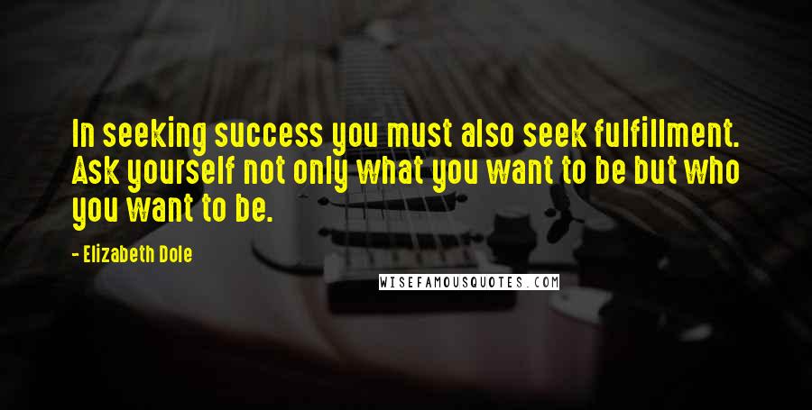 Elizabeth Dole Quotes: In seeking success you must also seek fulfillment. Ask yourself not only what you want to be but who you want to be.