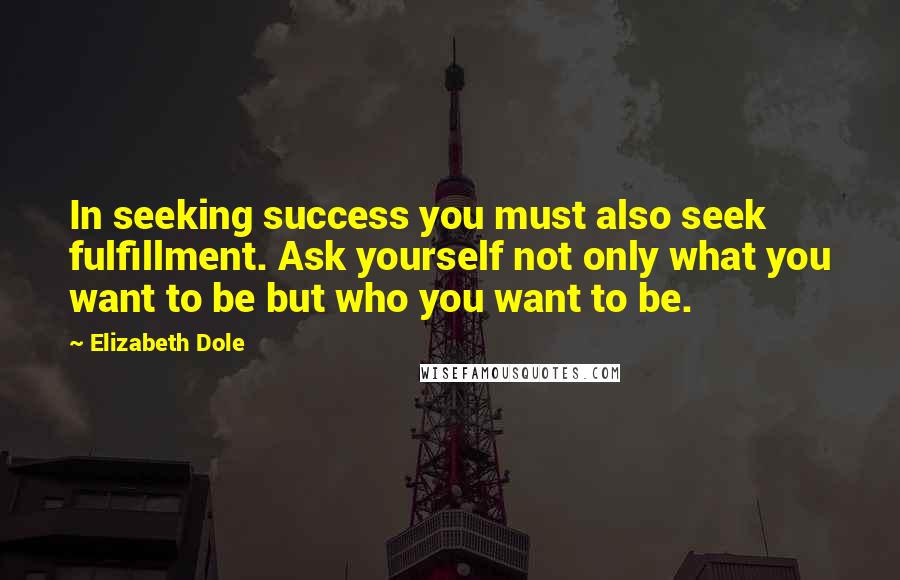 Elizabeth Dole Quotes: In seeking success you must also seek fulfillment. Ask yourself not only what you want to be but who you want to be.