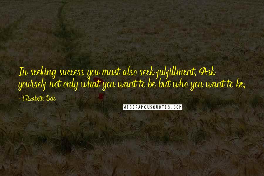 Elizabeth Dole Quotes: In seeking success you must also seek fulfillment. Ask yourself not only what you want to be but who you want to be.