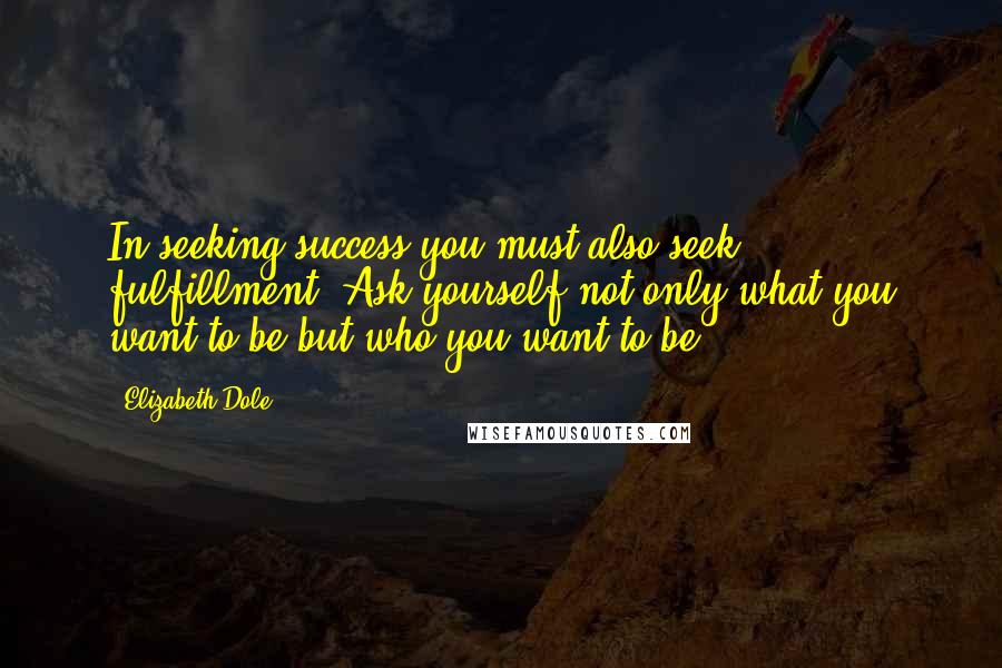 Elizabeth Dole Quotes: In seeking success you must also seek fulfillment. Ask yourself not only what you want to be but who you want to be.