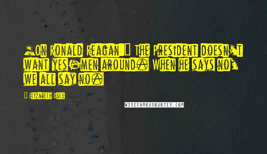 Elizabeth Dole Quotes: [On Ronald Reagan:] The President doesn't want yes-men around. When he says no, we all say no.