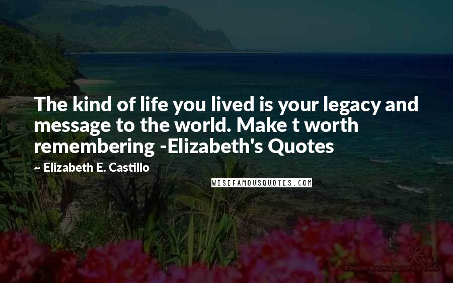 Elizabeth E. Castillo Quotes: The kind of life you lived is your legacy and message to the world. Make t worth remembering -Elizabeth's Quotes