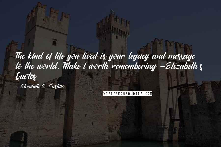 Elizabeth E. Castillo Quotes: The kind of life you lived is your legacy and message to the world. Make t worth remembering -Elizabeth's Quotes