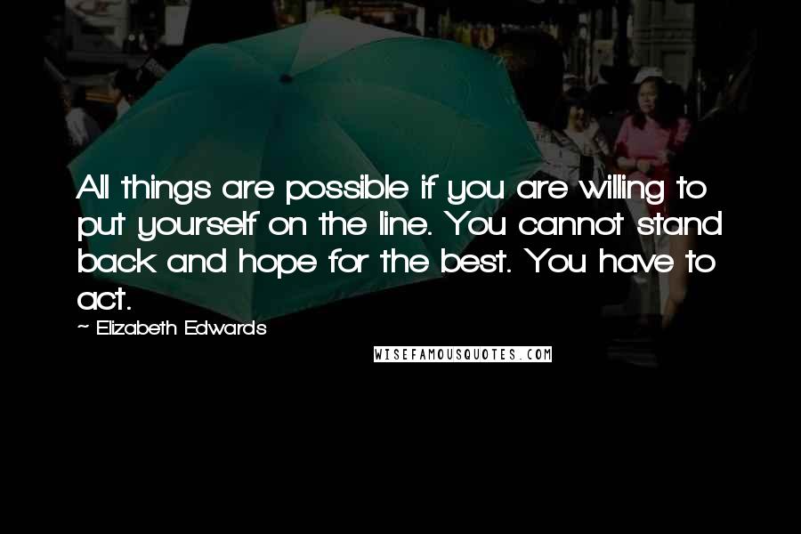 Elizabeth Edwards Quotes: All things are possible if you are willing to put yourself on the line. You cannot stand back and hope for the best. You have to act.