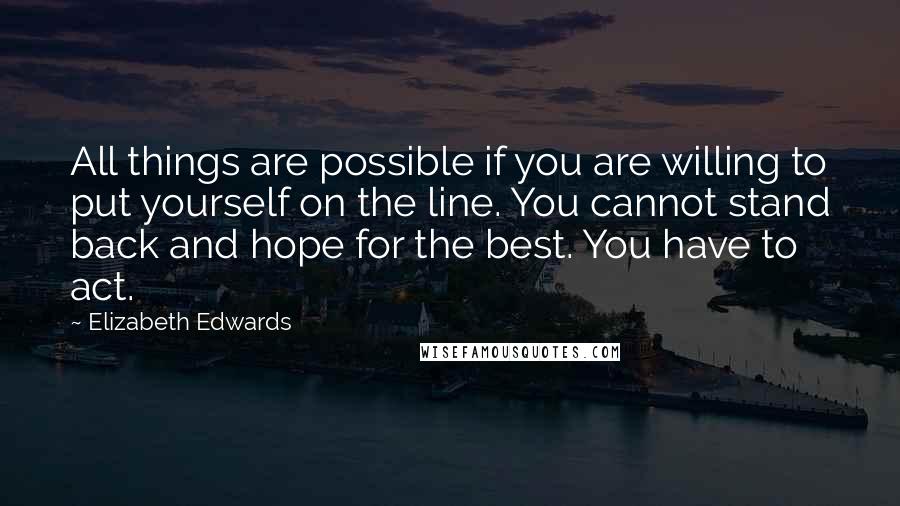 Elizabeth Edwards Quotes: All things are possible if you are willing to put yourself on the line. You cannot stand back and hope for the best. You have to act.
