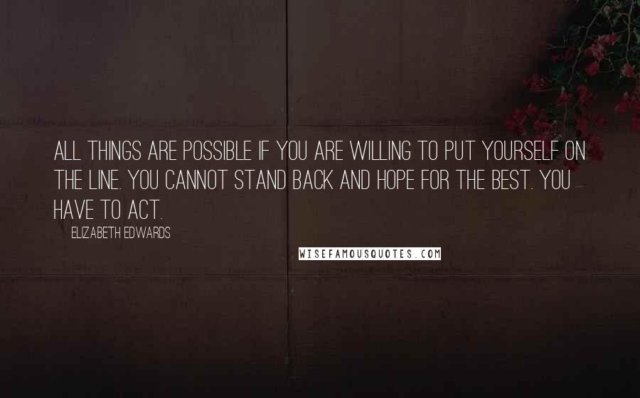 Elizabeth Edwards Quotes: All things are possible if you are willing to put yourself on the line. You cannot stand back and hope for the best. You have to act.