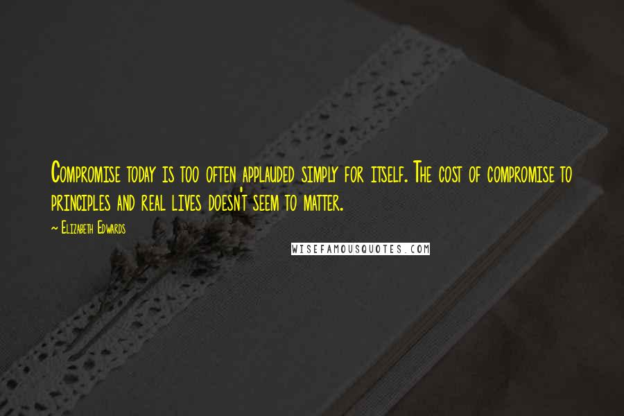 Elizabeth Edwards Quotes: Compromise today is too often applauded simply for itself. The cost of compromise to principles and real lives doesn't seem to matter.