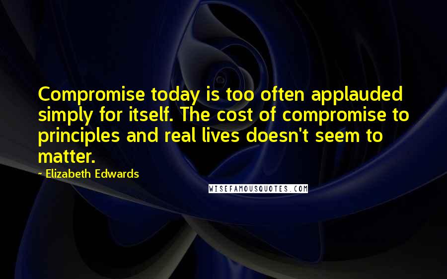 Elizabeth Edwards Quotes: Compromise today is too often applauded simply for itself. The cost of compromise to principles and real lives doesn't seem to matter.