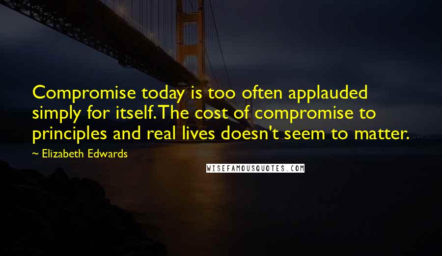 Elizabeth Edwards Quotes: Compromise today is too often applauded simply for itself. The cost of compromise to principles and real lives doesn't seem to matter.