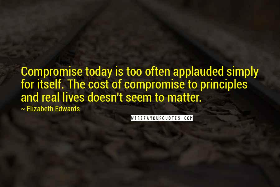 Elizabeth Edwards Quotes: Compromise today is too often applauded simply for itself. The cost of compromise to principles and real lives doesn't seem to matter.