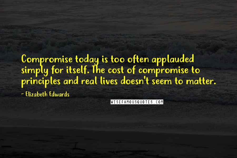 Elizabeth Edwards Quotes: Compromise today is too often applauded simply for itself. The cost of compromise to principles and real lives doesn't seem to matter.