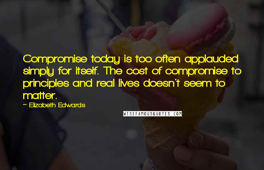 Elizabeth Edwards Quotes: Compromise today is too often applauded simply for itself. The cost of compromise to principles and real lives doesn't seem to matter.