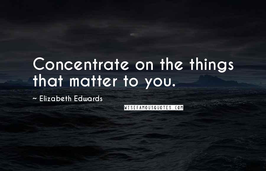 Elizabeth Edwards Quotes: Concentrate on the things that matter to you.