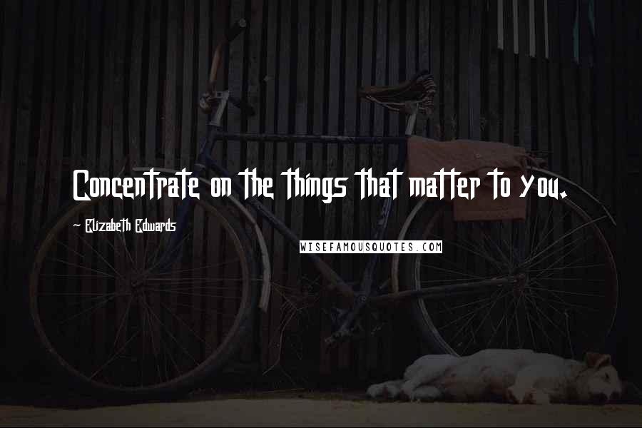 Elizabeth Edwards Quotes: Concentrate on the things that matter to you.