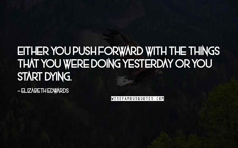 Elizabeth Edwards Quotes: Either you push forward with the things that you were doing yesterday or you start dying.