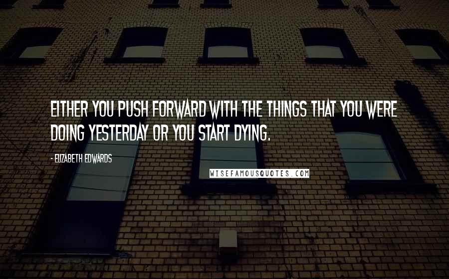 Elizabeth Edwards Quotes: Either you push forward with the things that you were doing yesterday or you start dying.