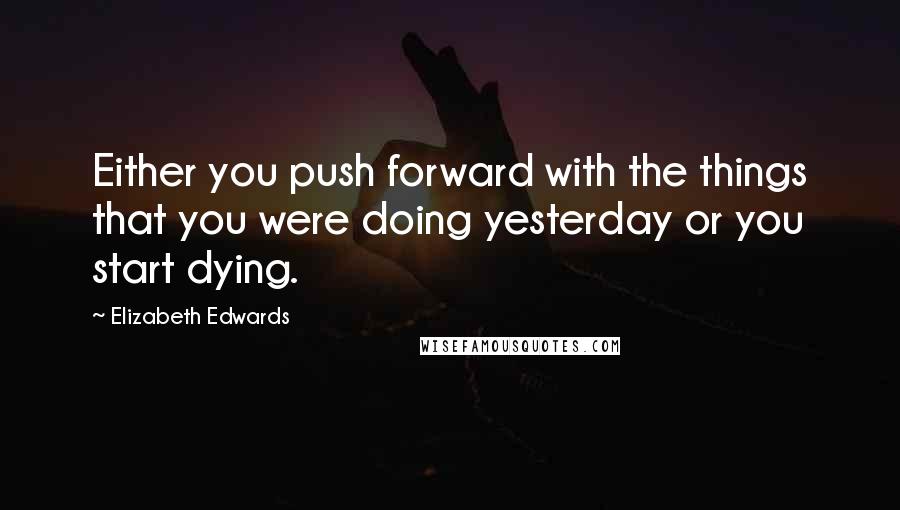 Elizabeth Edwards Quotes: Either you push forward with the things that you were doing yesterday or you start dying.