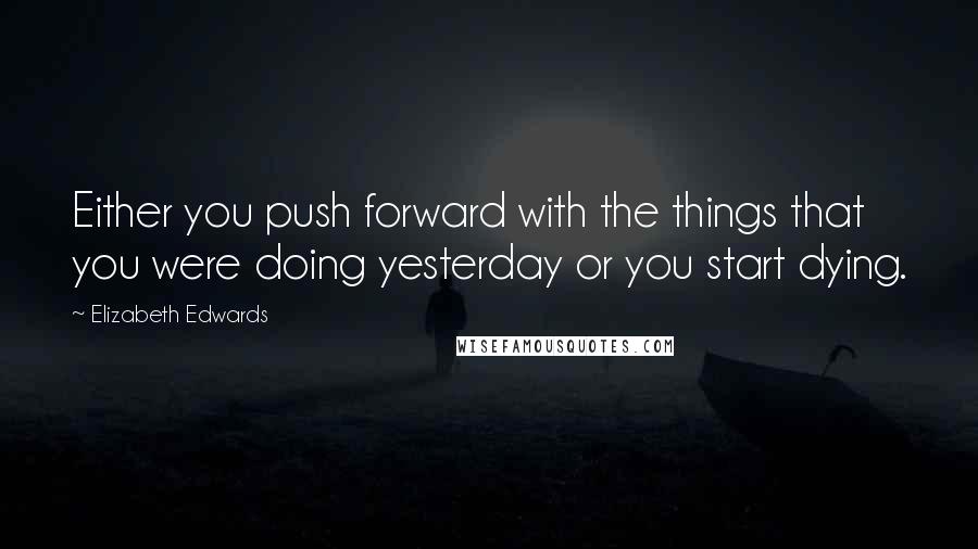 Elizabeth Edwards Quotes: Either you push forward with the things that you were doing yesterday or you start dying.