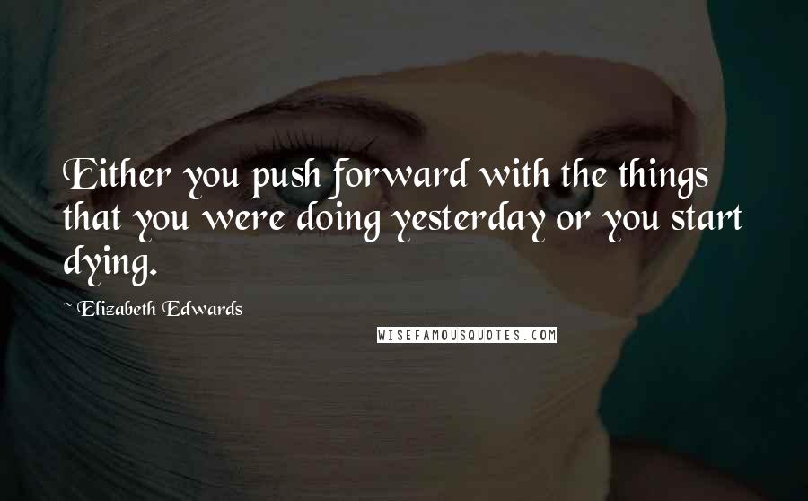 Elizabeth Edwards Quotes: Either you push forward with the things that you were doing yesterday or you start dying.