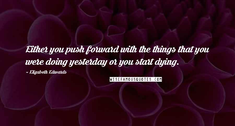 Elizabeth Edwards Quotes: Either you push forward with the things that you were doing yesterday or you start dying.