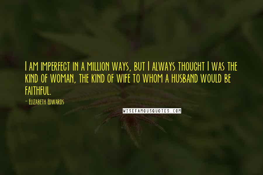 Elizabeth Edwards Quotes: I am imperfect in a million ways, but I always thought I was the kind of woman, the kind of wife to whom a husband would be faithful.