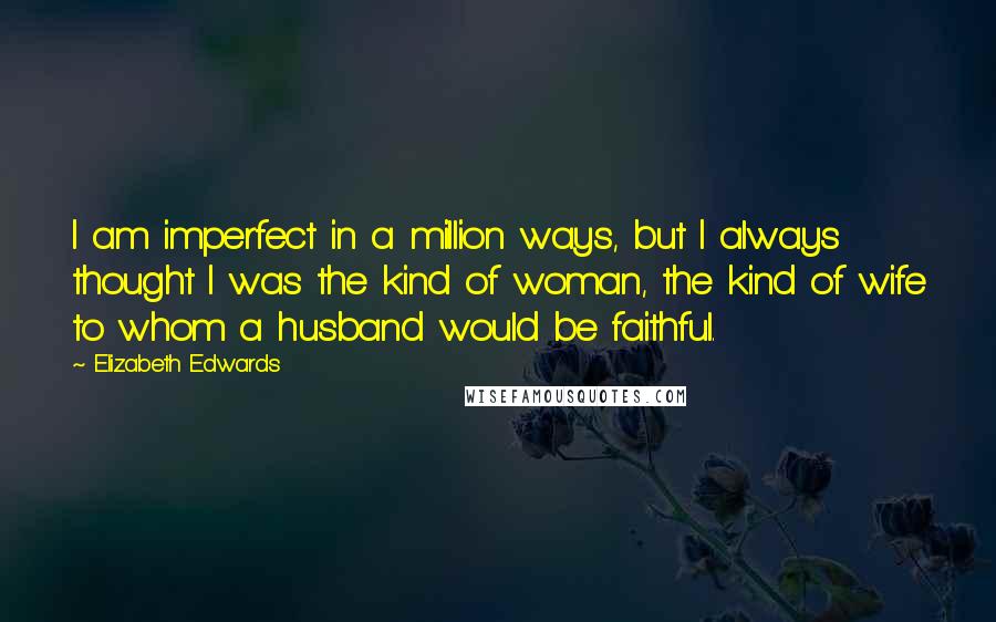 Elizabeth Edwards Quotes: I am imperfect in a million ways, but I always thought I was the kind of woman, the kind of wife to whom a husband would be faithful.