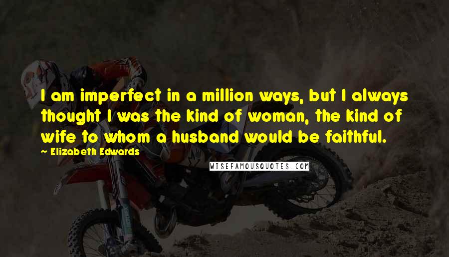 Elizabeth Edwards Quotes: I am imperfect in a million ways, but I always thought I was the kind of woman, the kind of wife to whom a husband would be faithful.