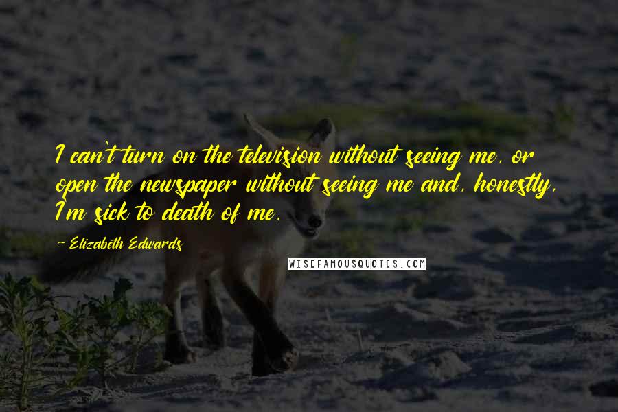 Elizabeth Edwards Quotes: I can't turn on the television without seeing me, or open the newspaper without seeing me and, honestly, I'm sick to death of me.