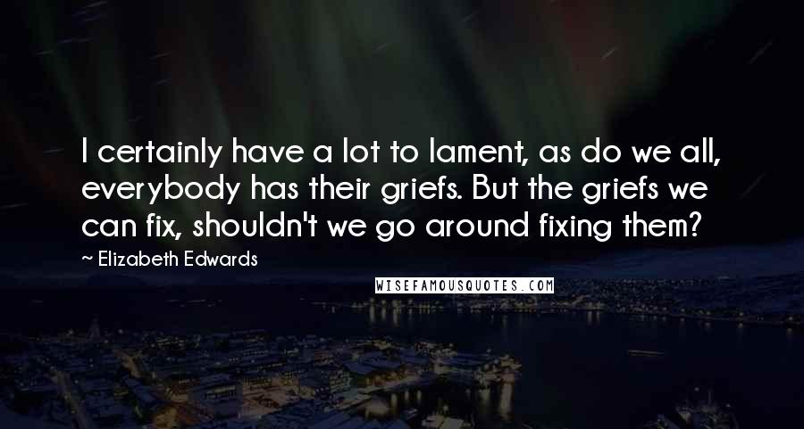 Elizabeth Edwards Quotes: I certainly have a lot to lament, as do we all, everybody has their griefs. But the griefs we can fix, shouldn't we go around fixing them?