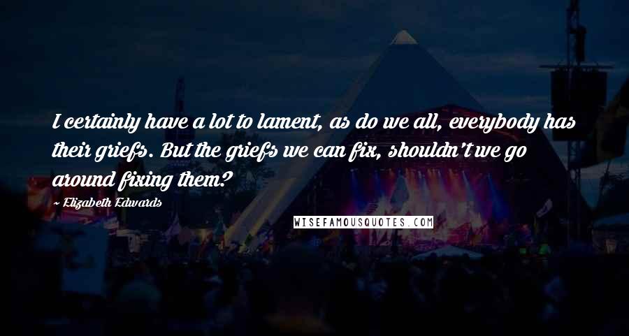 Elizabeth Edwards Quotes: I certainly have a lot to lament, as do we all, everybody has their griefs. But the griefs we can fix, shouldn't we go around fixing them?