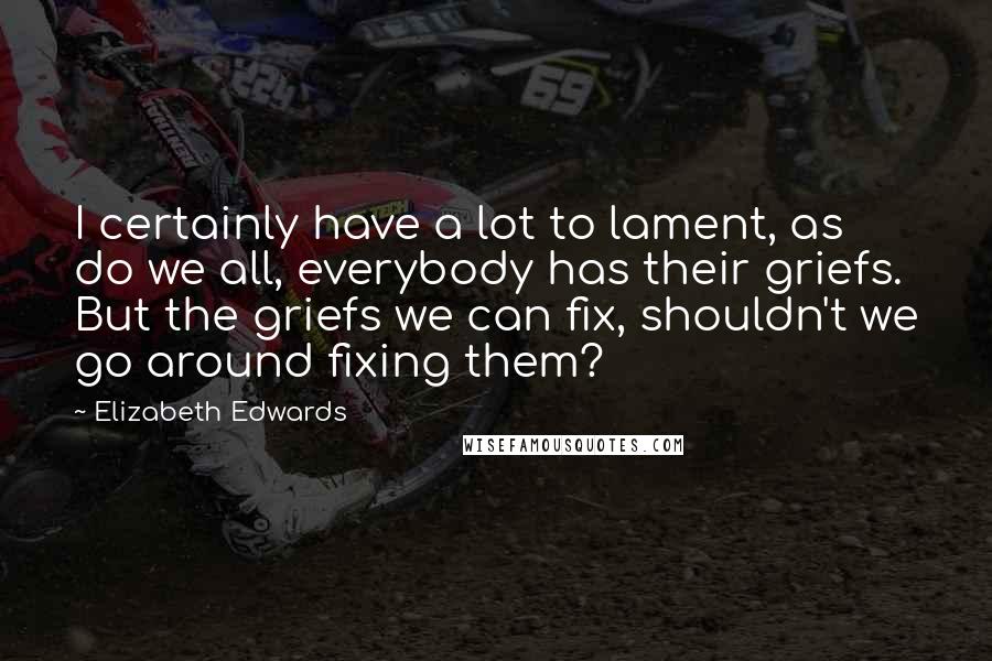 Elizabeth Edwards Quotes: I certainly have a lot to lament, as do we all, everybody has their griefs. But the griefs we can fix, shouldn't we go around fixing them?