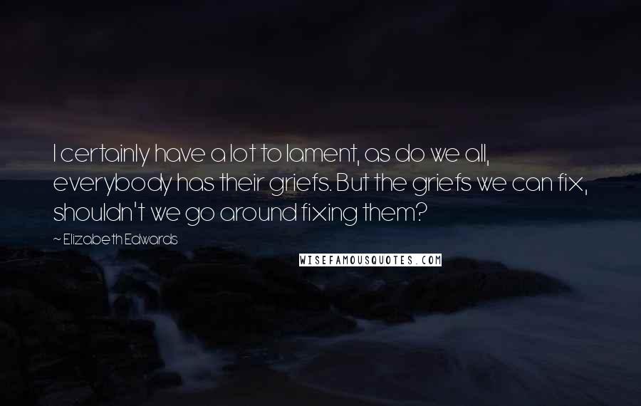 Elizabeth Edwards Quotes: I certainly have a lot to lament, as do we all, everybody has their griefs. But the griefs we can fix, shouldn't we go around fixing them?