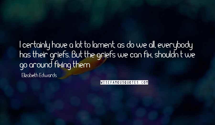 Elizabeth Edwards Quotes: I certainly have a lot to lament, as do we all, everybody has their griefs. But the griefs we can fix, shouldn't we go around fixing them?