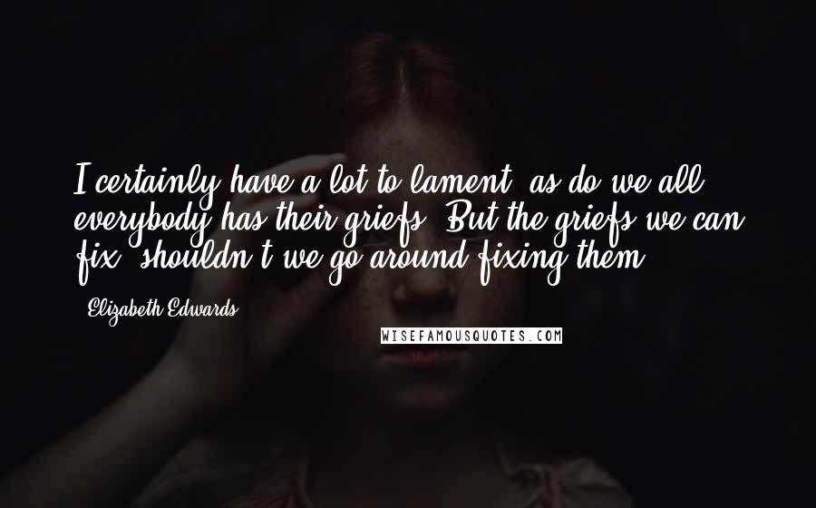 Elizabeth Edwards Quotes: I certainly have a lot to lament, as do we all, everybody has their griefs. But the griefs we can fix, shouldn't we go around fixing them?